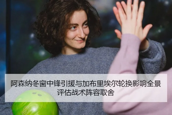 阿森纳冬窗中锋引援与加布里埃尔轮换影响全景评估战术阵容取舍