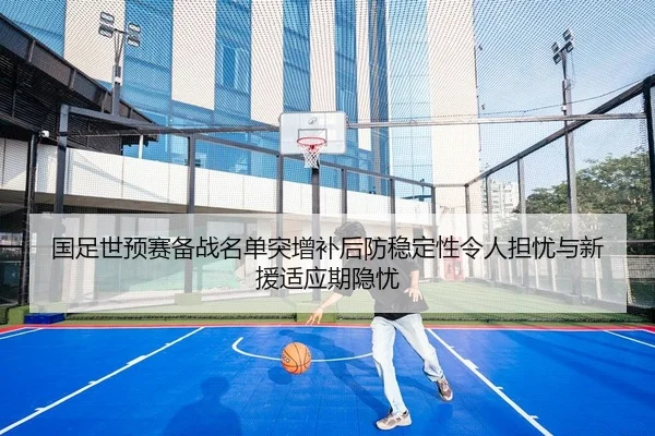 国足世预赛备战名单突增补后防稳定性令人担忧与新援适应期隐忧